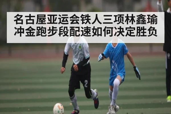 名古屋亚运会铁人三项林鑫瑜冲金跑步段配速如何决定胜负